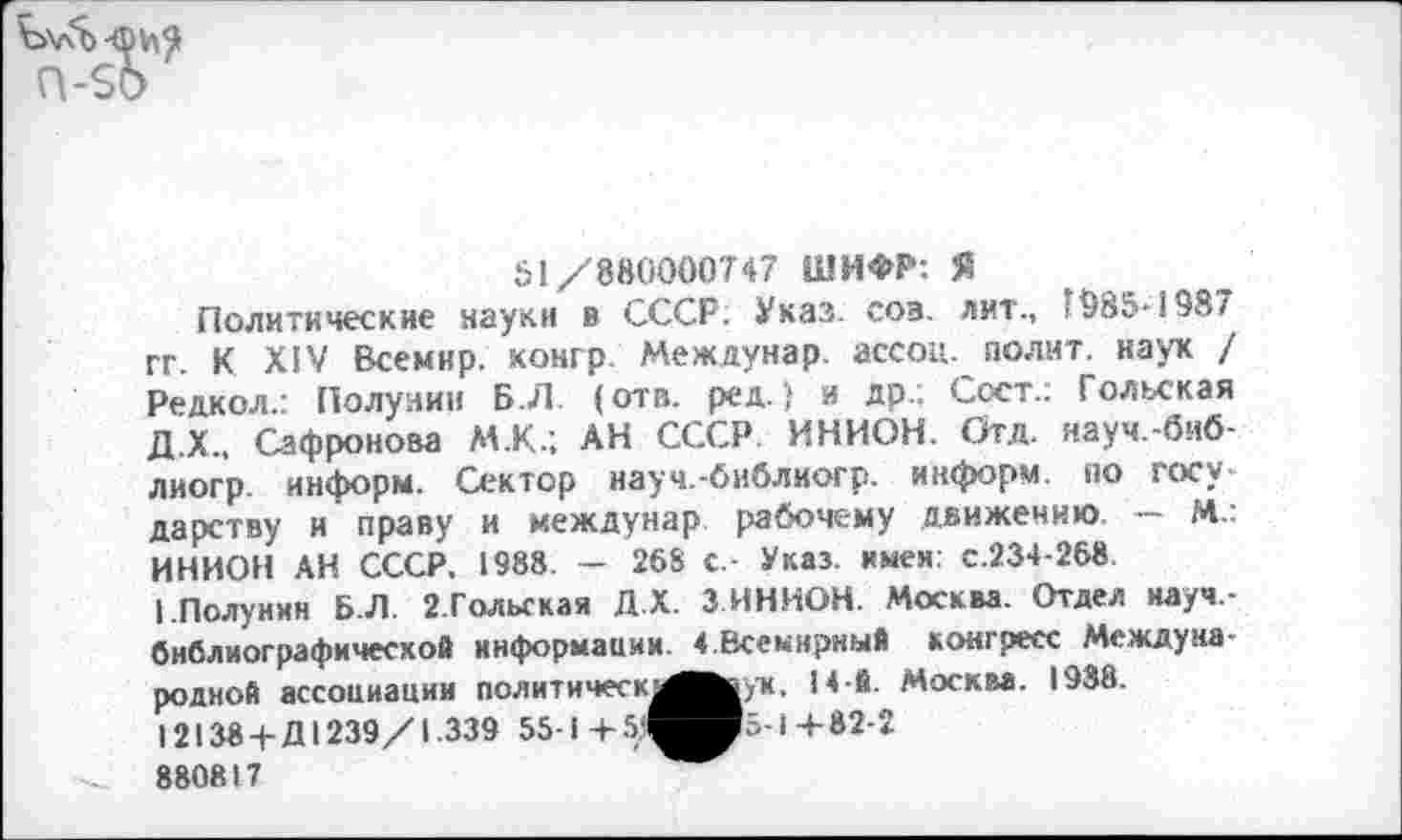 ﻿51/880000747 ШИФР: Я
Политические науки в СССР; Указ. соз. лит., 1985-1987 гг. К XIV Всемир. конгр. Междунар. ассоц. полит, наук / Редкол.: Полунин Б.Л (отв. ред.) и др.; Сост.: Гольская Д.Х., Сафронова М.К.; АН СССР ИНИОН. Отд. науч.-биб-лиогр информ. Сектор науч.-библиогр. информ по государству и праву и междунар рабочему движению. — М.: ИНИОН АН СССР. 1988. - 268 с - Указ, имея: с.234-268
I.Полунин Б.Л. 2.Гольская Д.Х. 3 ИНИОН. Москва. Отдел иауч,-бнблиографичесхой информации. « Всемирный конгресс Международной ассоциации политическ!^в|ух. 14 й. Москва. 1988.
12138+Д1239/1.339 55-1 +	1+82-2
880817